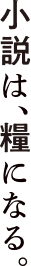 小説は、糧になる。